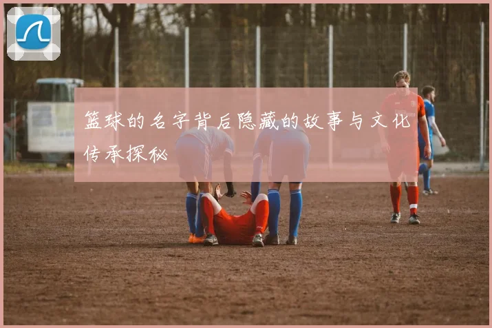 篮球的名字背后隐藏的故事与文化传承探秘