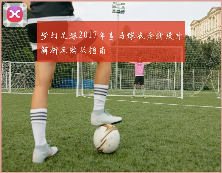 梦幻足球2017年皇马球衣全新设计解析及购买指南