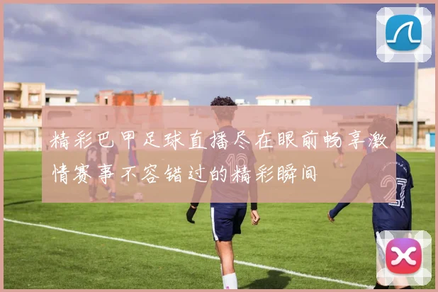 精彩巴甲足球直播尽在眼前畅享激情赛事不容错过的精彩瞬间